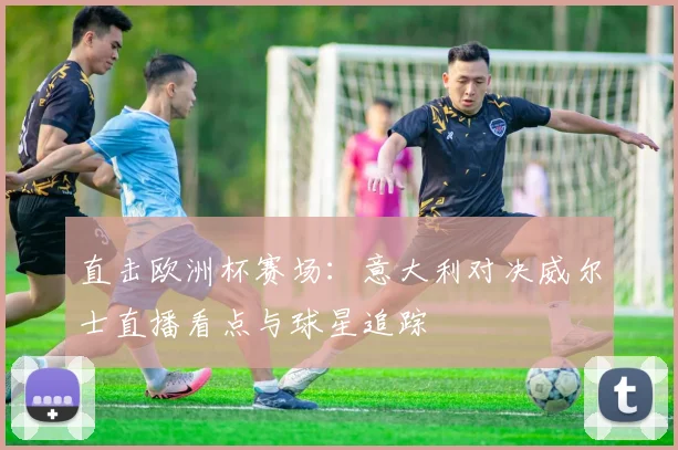 直击欧洲杯赛场：意大利对决威尔士直播看点与球星追踪