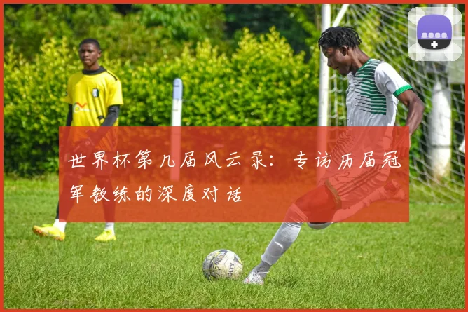 世界杯第几届风云录：专访历届冠军教练的深度对话