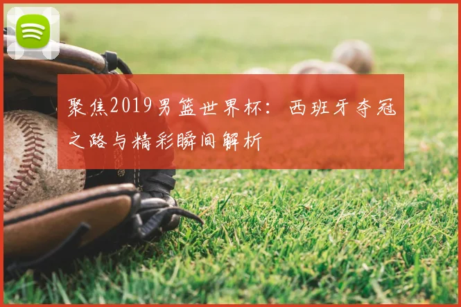 聚焦2019男篮世界杯:西班牙夺冠之路与精彩瞬间解析