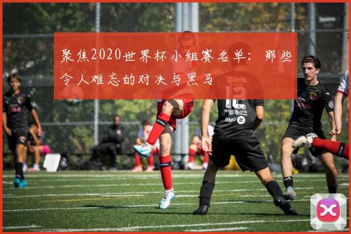 聚焦2020世界杯小组赛名单:那些令人难忘的对决与黑马