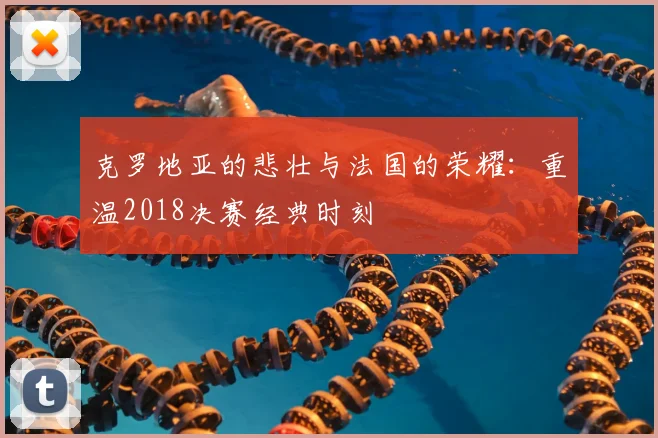 克罗地亚的悲壮与法国的荣耀:重温2018决赛经典时刻