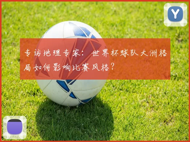 专访地理专家:世界杯球队大洲格局如何影响比赛风格?