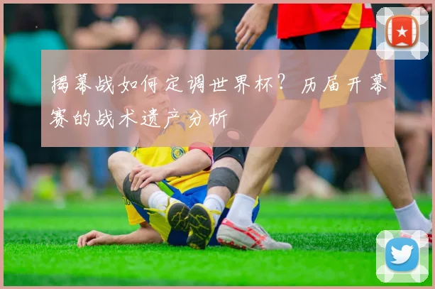 揭幕战如何定调世界杯？历届开幕赛的战术遗产分析