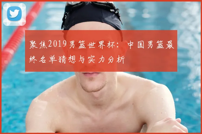聚焦2019男篮世界杯:中国男篮最终名单猜想与实力分析