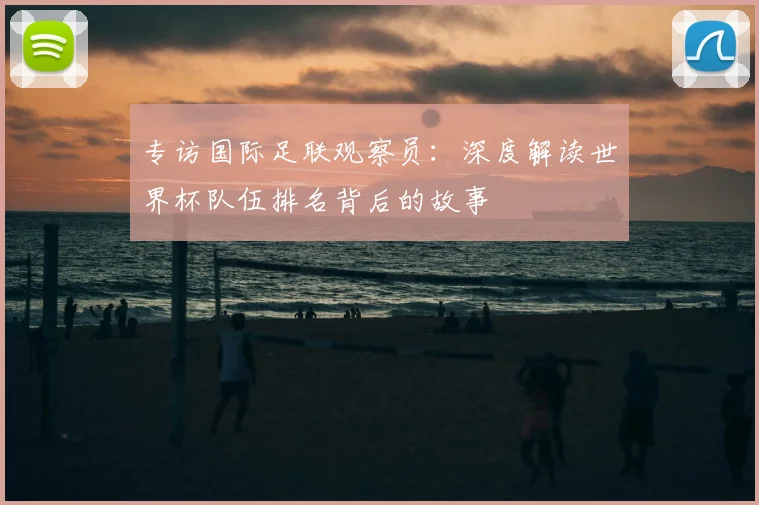 专访国际足联观察员:深度解读世界杯队伍排名背后的故事