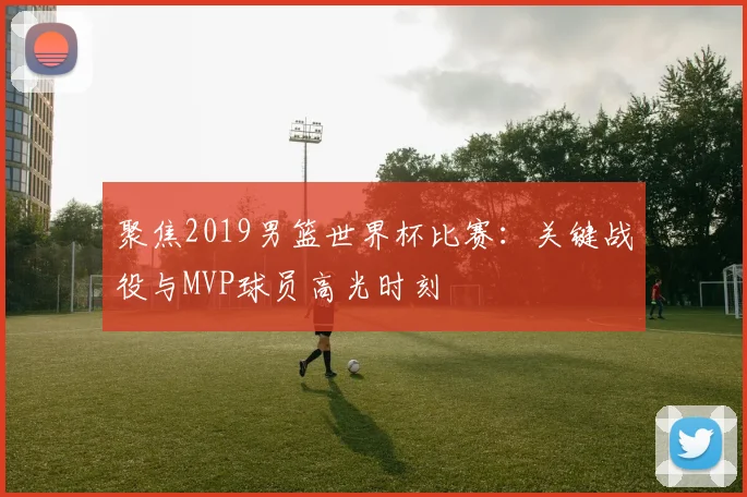 聚焦2019男篮世界杯比赛:关键战役与MVP球员高光时刻