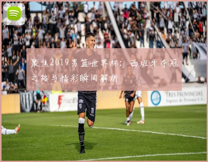 聚焦2019男篮世界杯:西班牙夺冠之路与精彩瞬间解析