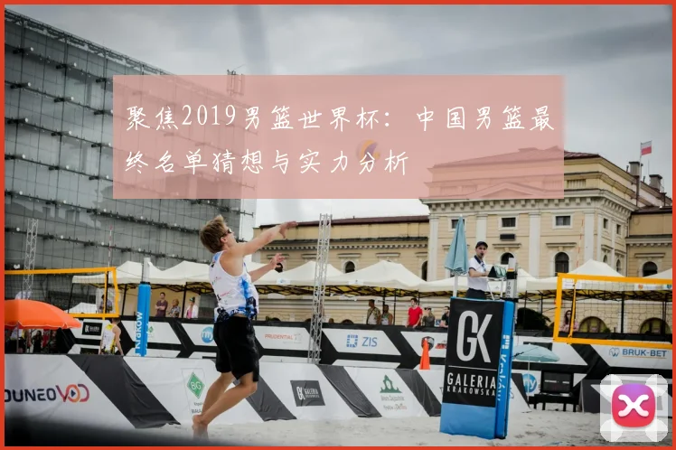 聚焦2019男篮世界杯:中国男篮最终名单猜想与实力分析