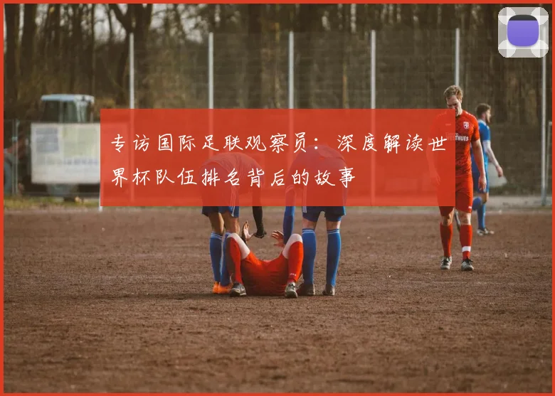 专访国际足联观察员:深度解读世界杯队伍排名背后的故事
