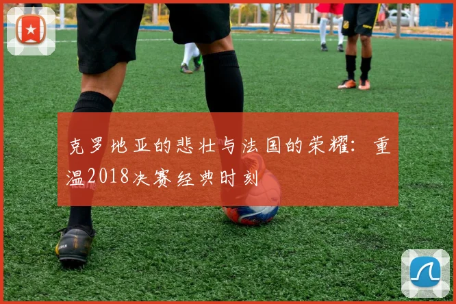 克罗地亚的悲壮与法国的荣耀：重温2018决赛经典时刻