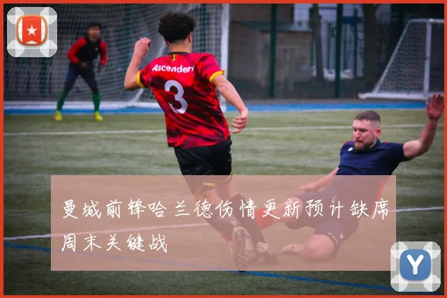 曼城前锋哈兰德伤情更新预计缺席周末关键战